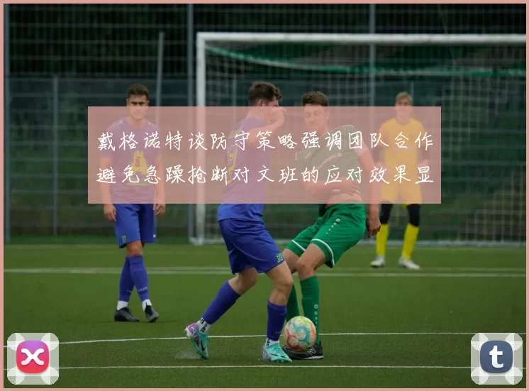 戴格诺特谈防守策略强调团队合作避免急躁抢断对文班的应对效果显著