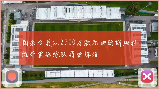 国米今夏以2300万欧元回购斯坦科维奇重返球队再续辉煌