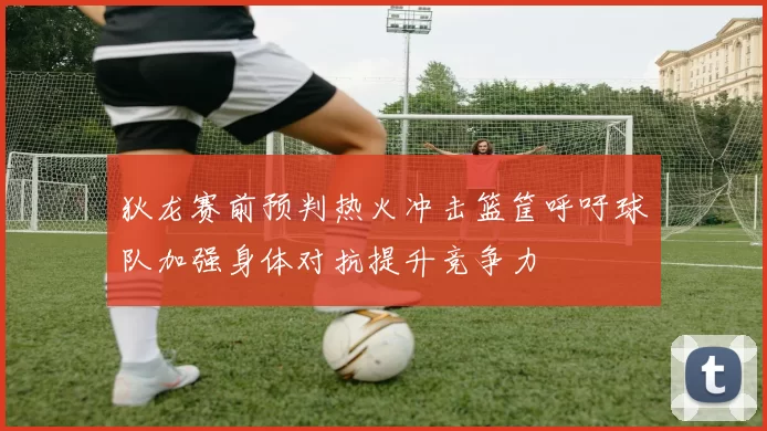狄龙赛前预判热火冲击篮筐呼吁球队加强身体对抗提升竞争力