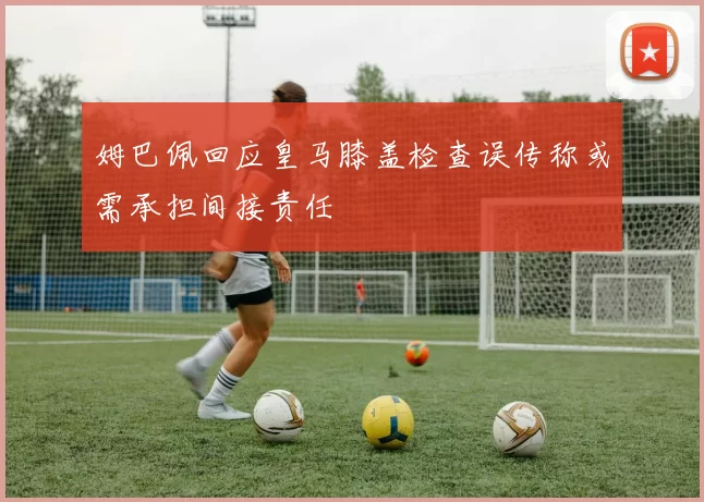 姆巴佩回应皇马膝盖检查误传称或需承担间接责任