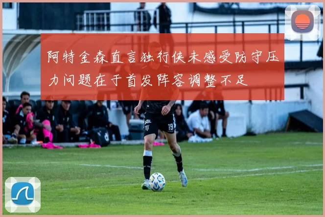 阿特金森直言独行侠未感受防守压力问题在于首发阵容调整不足