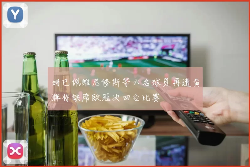 姆巴佩维尼修斯等六名球员再遭黄牌将缺席欧冠次回合比赛