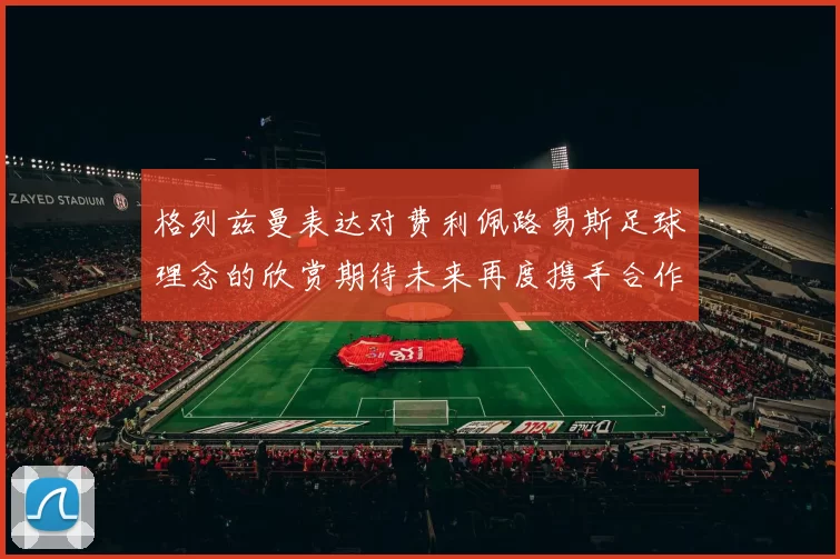 格列兹曼表达对费利佩路易斯足球理念的欣赏期待未来再度携手合作