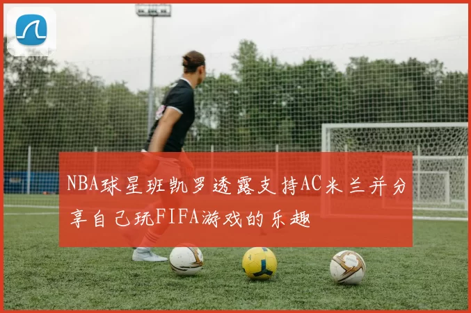NBA球星班凯罗透露支持AC米兰并分享自己玩FIFA游戏的乐趣