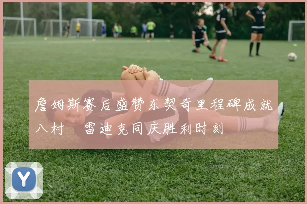 詹姆斯赛后盛赞东契奇里程碑成就八村塁雷迪克同庆胜利时刻