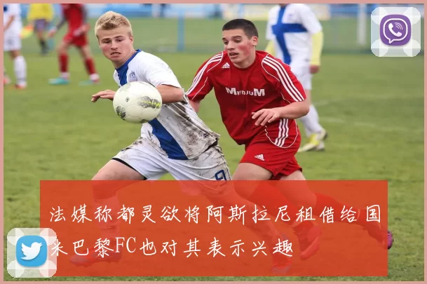 法媒称都灵欲将阿斯拉尼租借给国米巴黎FC也对其表示兴趣