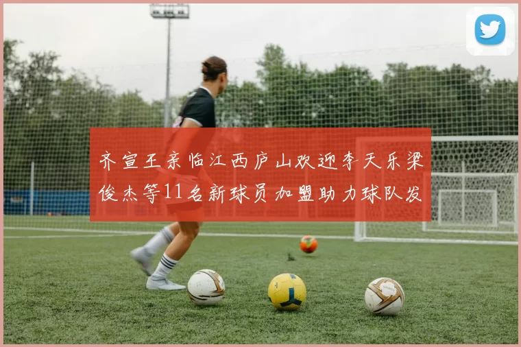 齐宣王亲临江西庐山欢迎李天乐梁俊杰等11名新球员加盟助力球队发展