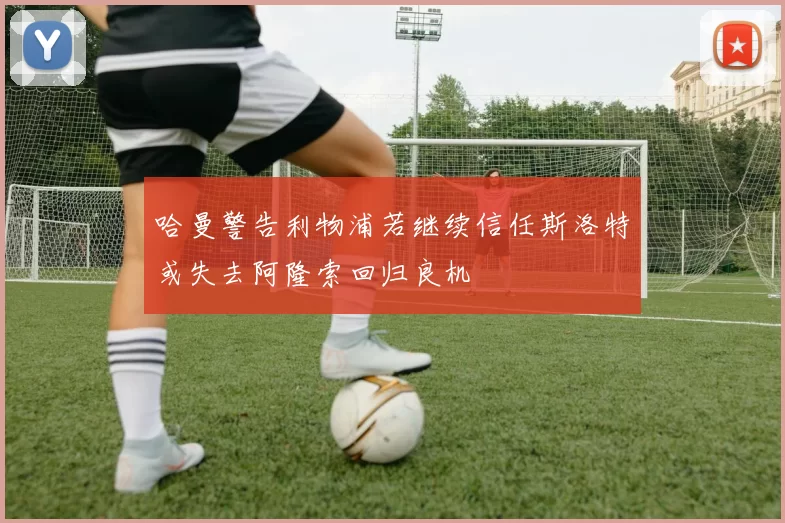 哈曼警告利物浦若继续信任斯洛特或失去阿隆索回归良机