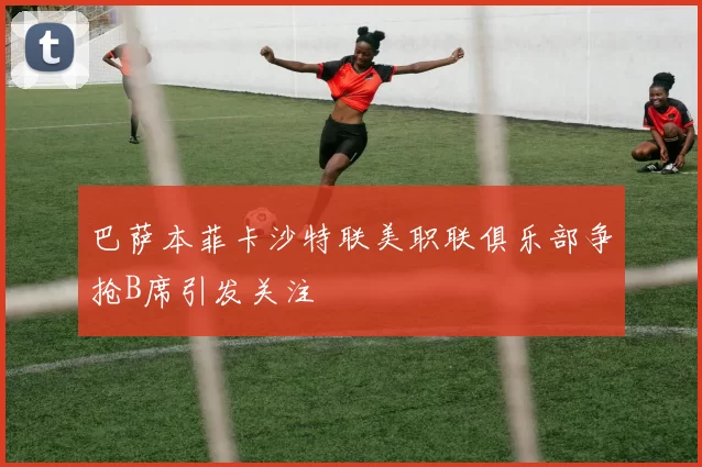 巴萨本菲卡沙特联美职联俱乐部争抢B席引发关注