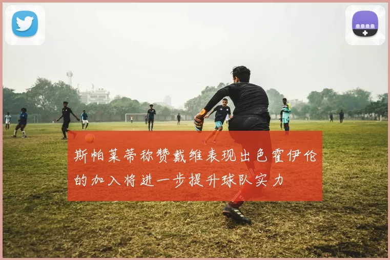 斯帕莱蒂称赞戴维表现出色霍伊伦的加入将进一步提升球队实力