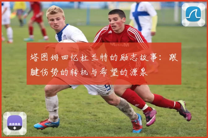 塔图姆回忆杜兰特的励志故事：跟腱伤势的转机与希望的源泉