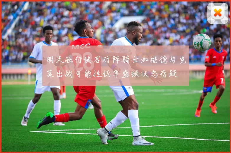 明天独行侠客对阵骑士加福德与克莱出战可能性低华盛顿状态存疑
