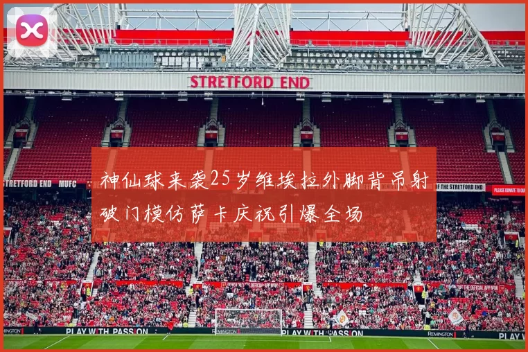 神仙球来袭25岁维埃拉外脚背吊射破门模仿萨卡庆祝引爆全场